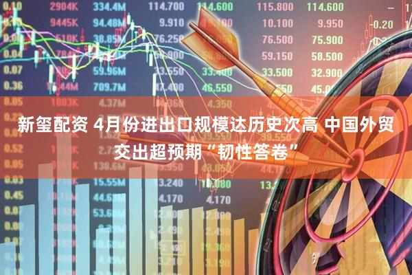 新玺配资 4月份进出口规模达历史次高 中国外贸交出超预期“韧性答卷”