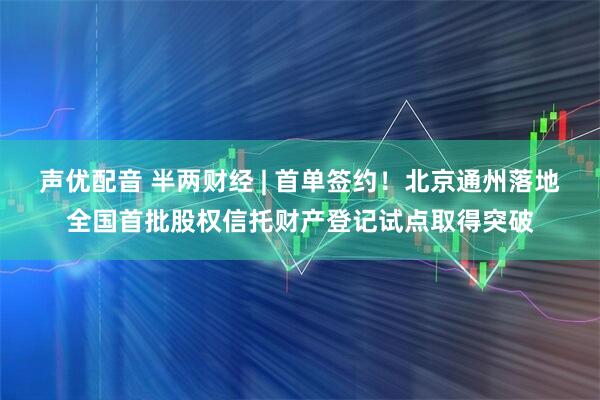 声优配音 半两财经 | 首单签约！北京通州落地全国首批股权信托财产登记试点取得突破
