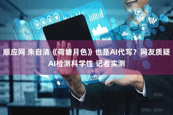 顺应网 朱自清《荷塘月色》也是AI代写？网友质疑AI检测科学性 记者实测