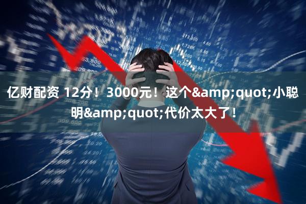 亿财配资 12分！3000元！这个&quot;小聪明&quot;代价太大了！