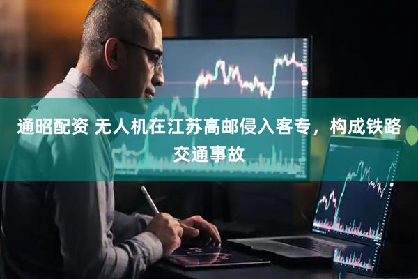 通昭配资 无人机在江苏高邮侵入客专，构成铁路交通事故