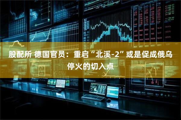股配所 德国官员：重启“北溪-2”或是促成俄乌停火的切入点