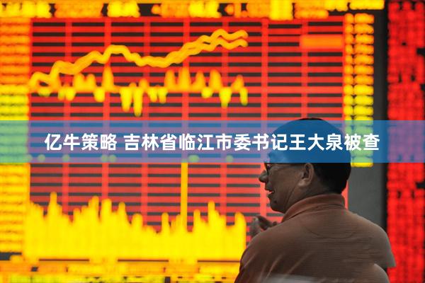 亿牛策略 吉林省临江市委书记王大泉被查