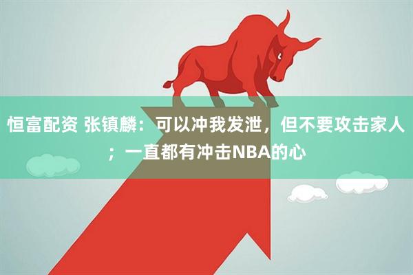 恒富配资 张镇麟：可以冲我发泄，但不要攻击家人；一直都有冲击NBA的心