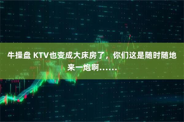 牛操盘 KTV也变成大床房了，你们这是随时随地来一炮啊……