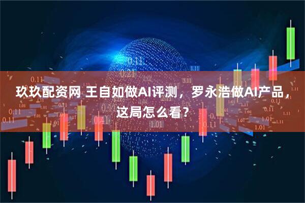 玖玖配资网 王自如做AI评测，罗永浩做AI产品，这局怎么看？