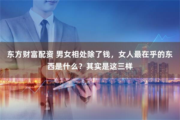 东方财富配资 男女相处除了钱，女人最在乎的东西是什么？其实是这三样