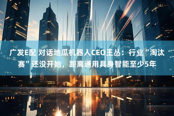 广发E配 对话地瓜机器人CEO王丛：行业“淘汰赛”还没开始，距离通用具身智能至少5年