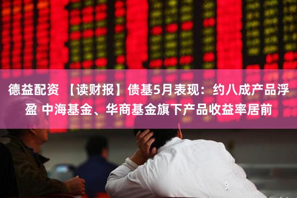 德益配资 【读财报】债基5月表现：约八成产品浮盈 中海基金、华商基金旗下产品收益率居前