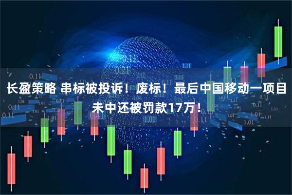 长盈策略 串标被投诉！废标！最后中国移动一项目未中还被罚款17万！