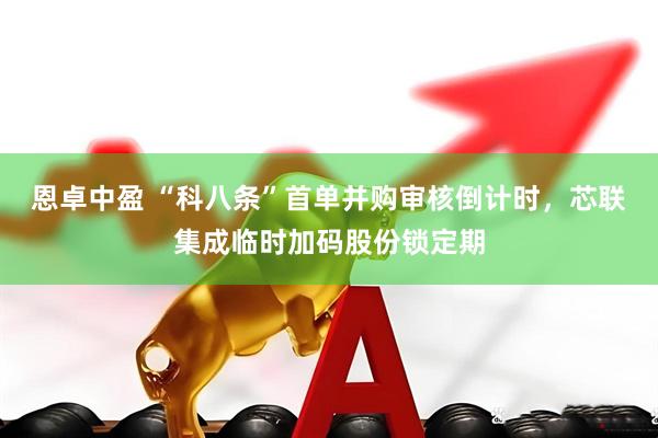 恩卓中盈 “科八条”首单并购审核倒计时，芯联集成临时加码股份锁定期