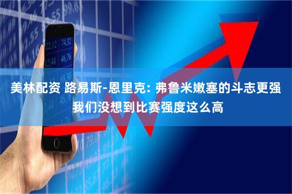 美林配资 路易斯-恩里克: 弗鲁米嫩塞的斗志更强 我们没想到比赛强度这么高