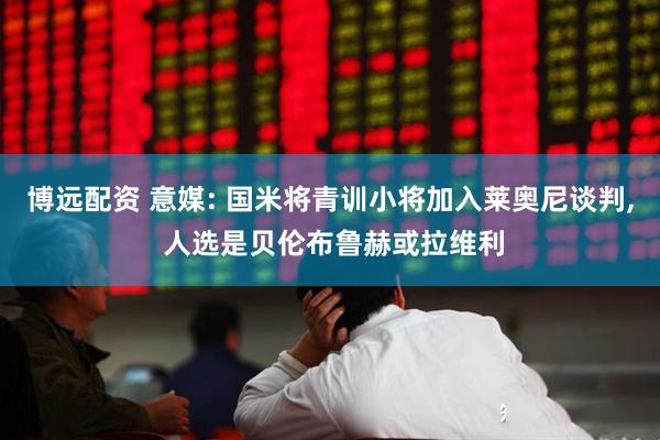 博远配资 意媒: 国米将青训小将加入莱奥尼谈判, 人选是贝伦布鲁赫或拉维利