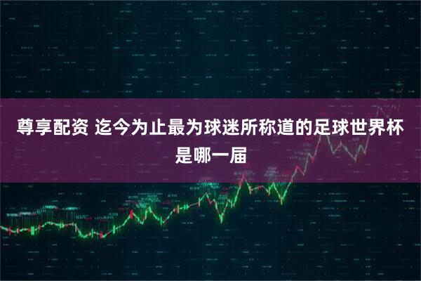 尊享配资 迄今为止最为球迷所称道的足球世界杯是哪一届