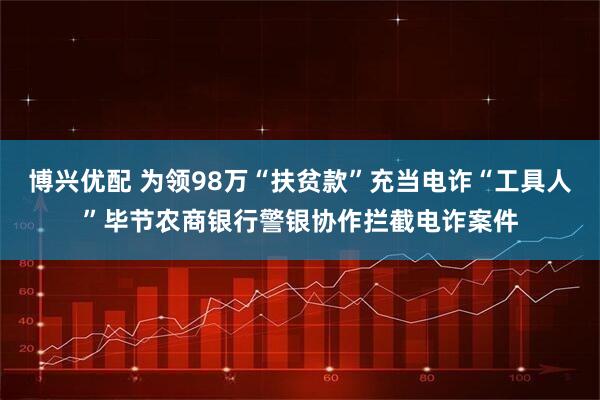 博兴优配 为领98万“扶贫款”充当电诈“工具人”毕节农商银行警银协作拦截电诈案件