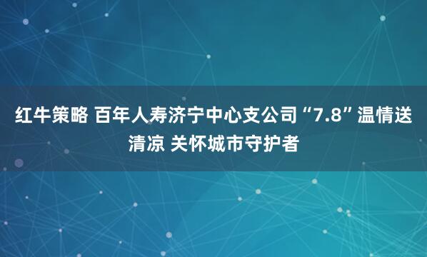 红牛策略 百年人寿济宁中心支公司“7.8”温情送清凉 关怀城市守护者