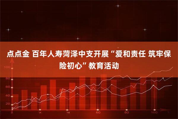 点点金 百年人寿菏泽中支开展“爱和责任 筑牢保险初心”教育活动