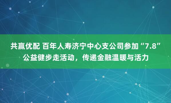 共赢优配 百年人寿济宁中心支公司参加“7.8”公益健步走活动，传递金融温暖与活力
